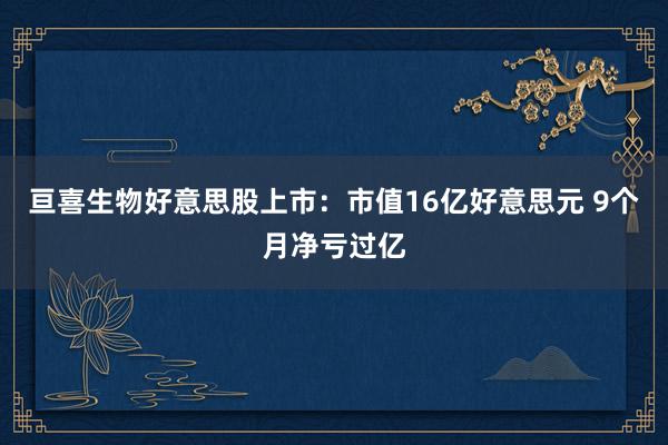 亘喜生物好意思股上市：市值16亿好意思元 9个月净亏过亿