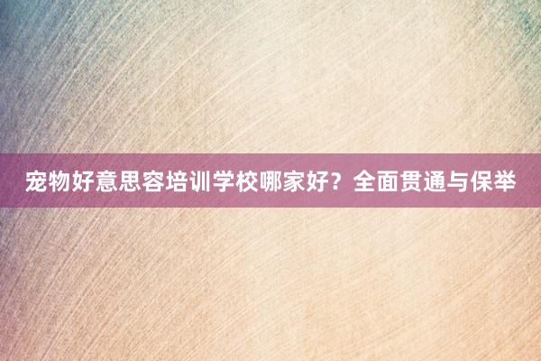 宠物好意思容培训学校哪家好？全面贯通与保举
